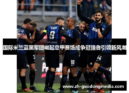 国际米兰蓝黑军团崛起意甲赛场成争冠强者引领新风潮